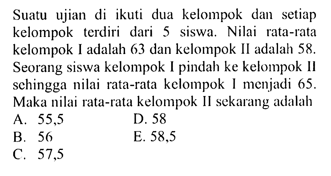 Suatu ujian di ikuti dua kelompok dan setiap kelompok terdiri dari 5 siswa. Nilai rata-rata kelompok I adalah 63 dan kelompok II adalah 58. Seorang siswa kelompok I pindah ke kelompok II sehingga nilai rata-rata kelompok I menjadi 65. Maka nilai rata-rata kelompok II sekarang adalah