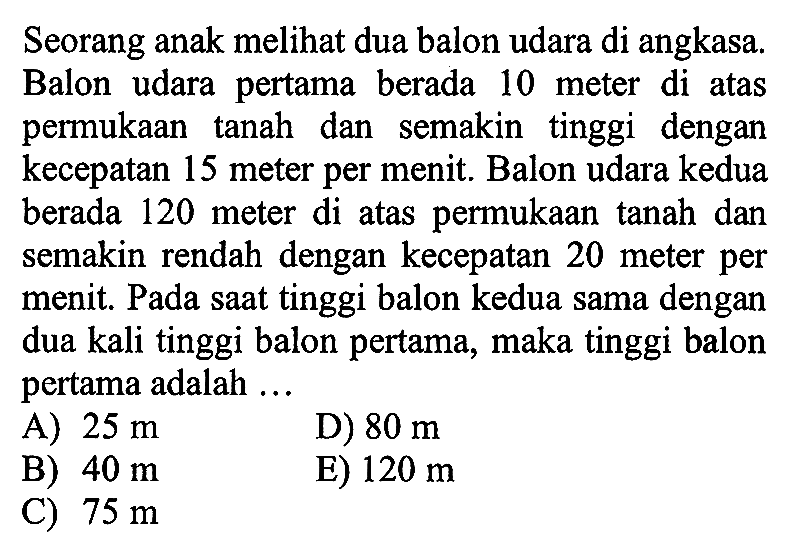 Seorang anak melihat dua balon udara di angkasa. Balon udara pertama berada 10 meter di atas permukaan tanah dan semakin tinggi dengan kecepatan 15 meter per menit. Balon udara kedua berada 120 meter di atas permukaan tanah dan semakin rendah dengan kecepatan 20 meter per menit. Pada saat tinggi balon kedua sama dengan dua kali tinggi balon pertama, maka tinggi balon pertama adalah ...