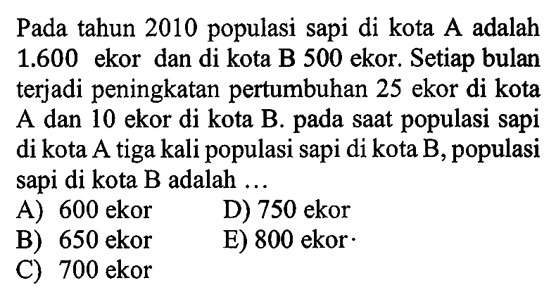 Pada tahun 2010 populasi sapi di kota A adalah 1.600 ekor dan di kota B 500 ekor. Setiap bulan terjadi peningkatan pertumbuhan 25 ekor di kota A dan 10 ekor di kota B. pada saat populasi sapi di kota A tiga kali populasi sapi di kota B, populasi sapi di kota B adalah ...