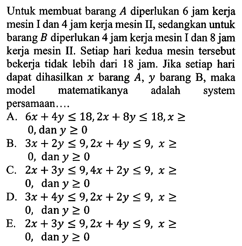 Untuk membuat barang A diperlukan 6 jam kerja mesin I dan 4 jam kerja mesin II, sedangkan untuk barang B diperlukan 4 jam kerja mesin I dan 8 jam kerja mesin II. Setiap hari kedua mesin tersebut bekerja tidak lebih dari 18 jam. Jika setiap hari dapat dihasilkan x barang A, y barang B, maka model matematikanya adalah system persamaan ....