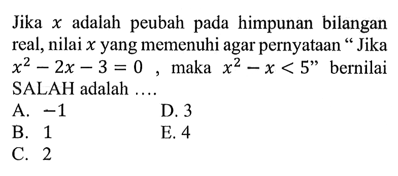 Jika x adalah peubah pada himpunan bilangan real, nilai x yang memenuhi agar pernyataan 'Jika x^2-2x-3=0, maka x^2-x<5' bernilai SALAH adalah ....