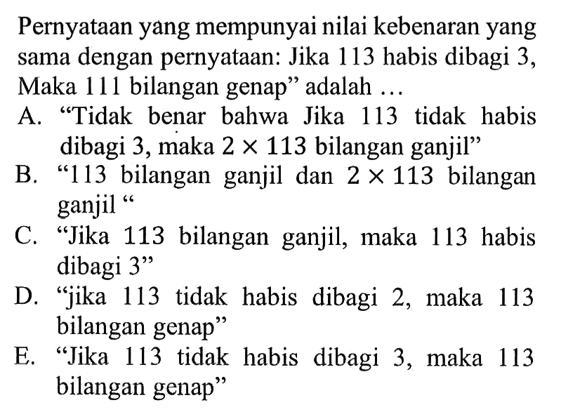 Pernyataan yang mempunyai nilai kebenaran yang sama dengan pernyataan: Jika 113 habis dibagi 3, Maka 111 bilangan genap' adalah ... A. 'Tidak benar bahwa Jika 113 tidak habis dibagi 3, maka 2 x 113 bilangan ganjil' B. '113 bilangan ganjil dan 2 x 113 bilangan ganjil' C. 'Jika 113 bilangan ganjil, maka 113 habis dibagi 3' D. 'jika 113 tidak habis dibagi 2, maka 113 bilangan genap' E. 'Jika 113 tidak habis dibagi 3, maka 113 bilangan genap''