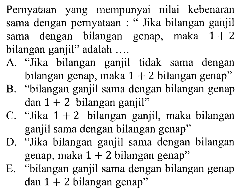 Pernyataan yang mempunyai nilai kebenaransama dengan pernyataan: 'Jika bilangan ganjilsama dengan bilangan genap, maka  1+2 bilangan ganjil' adalah ...A. 'Jika bilangan ganjil tidak sama denganbilangan genap, maka  1+2  bilangan genap'B. 'bilangan ganjil sama dengan bilangan genapdan  1+2  bilangan ganjil'C. 'Jika  1+2  bilangan ganjil, maka bilanganganjil sama dengan bilangan genap'D. 'Jika bilangan ganjil sama dengan bilangangenap, maka  1+2  bilangan genap'E. 'bilangan ganjil sama dengan bilangan genapdan  1+2  bilangan genap'