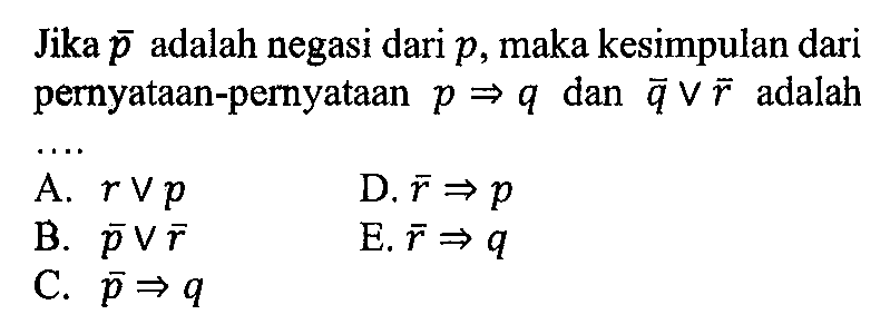 Jika  p  adalah negasi dari  p , maka kesimpulan dari pernyataan-pernyataan  p => q  dan  ~q v ~r  adalahA.  r v p D.  ~r => p B.  ~p v ~r E.  ~r => q C.  ~p => q 