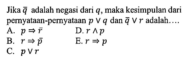 Jika  q  adalah negasi dari  q , maka kesimpulan dari pernyataan-pernyataan  p v q  dan  q v r  adalah....A.  p => ~r D.  r ^ p B.  r => ~p E.  r => p C.  p v r 