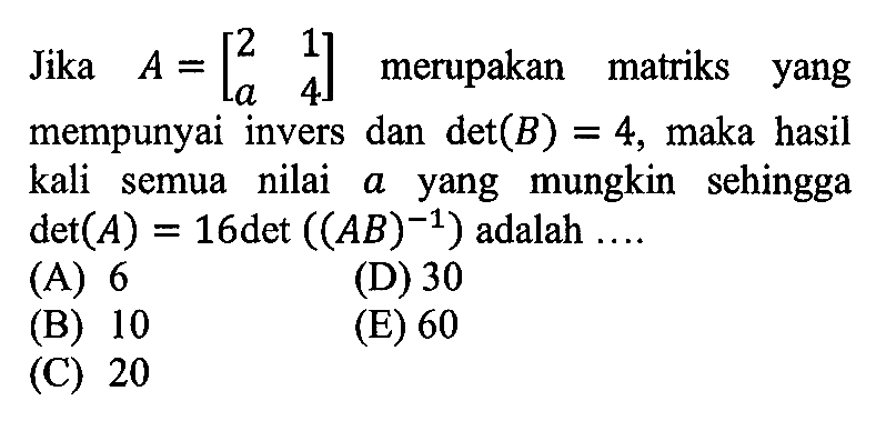 Jika A=[2 1 a 4] merupakan matriks yang mempunyai invers dan det(B)=4, maka hasil kali semua nilai a yang mungkin sehingga det(A)=16det((AB)^-1) adalah ....
