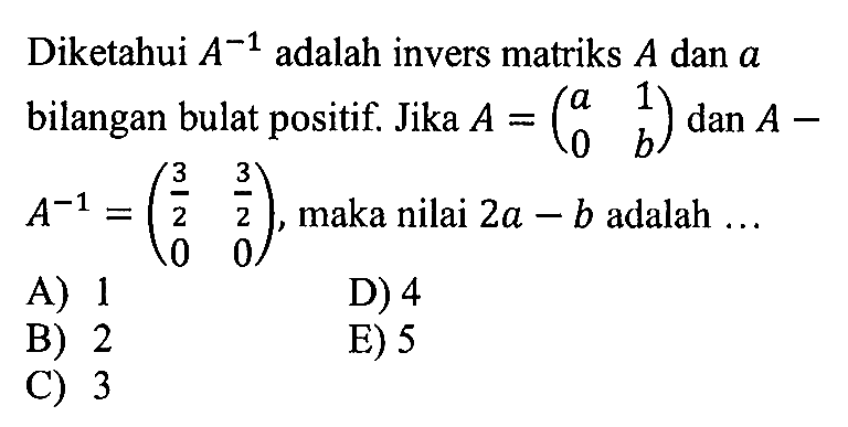 Diketahui A^-1 adalah invers matriks A dan a bilangan bulat positif. Jika A=(a 1 0 b) dan A-A^-1=(3/2 3/2 0 0), maka nilai 2a-b adalah ...