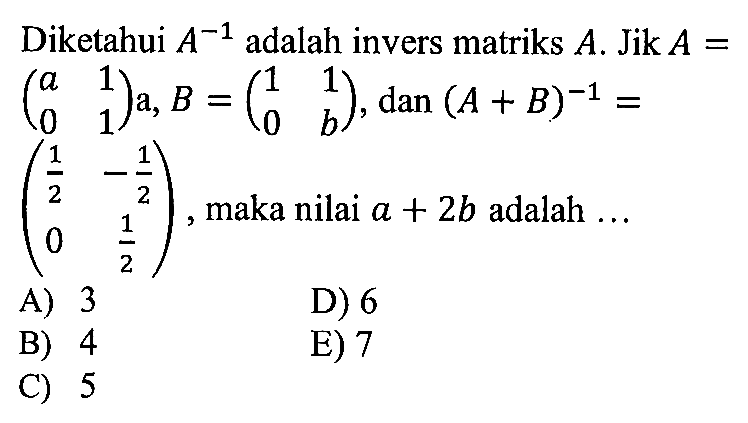 Diketahui A^-1 adalah invers matriks A. Jika A=(a 1 0 1)a, B=(1 1 0 b), dan (A+B)^-1=(1/2 -1/2 0 1/2), maka nilai a+2b adalah ....