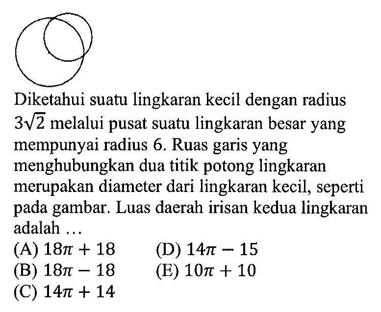 Diketahui suatu lingkaran kecil dengan radius 3 akar(2) melalui pusat suatu lingkaran besar yang mempunyai radius 6 . Ruas garis yang menghubungkan dua titik potong lingkaran merupakan diameter dari lingkaran kecil, seperti pada gambar. Luas daerah irisan kedua lingkaran adalah ...