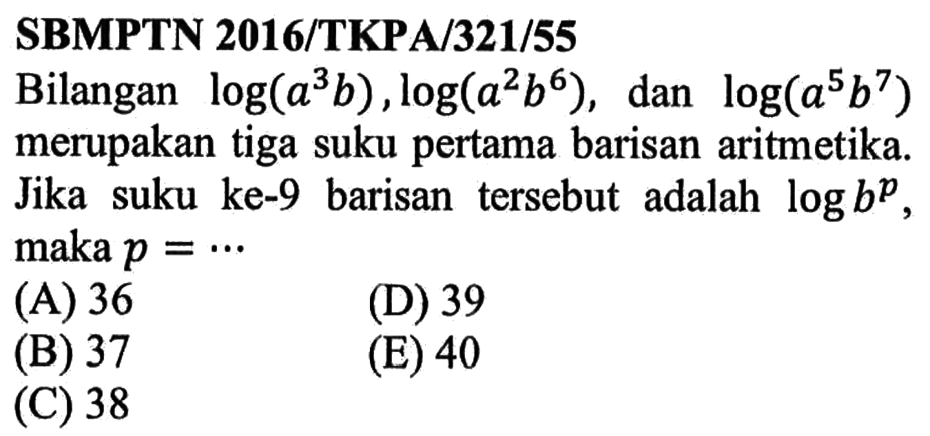 SBMPTN 2016/TKPA/321/55Bilangan log (a^3 b), log (a^2 b^6), dan log (a^5 b^7) merupakan tiga suku pertama barisan aritmetika. Jika suku ke-9 barisan tersebut adalah log b^p, maka p = ... 