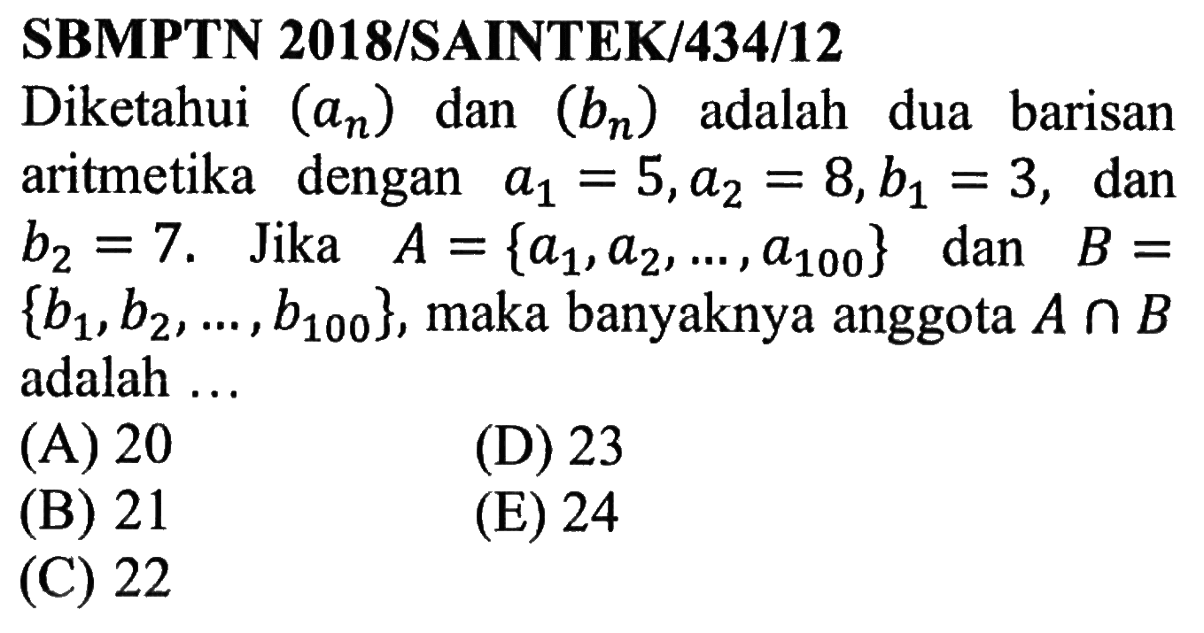 SBMPTN 2018/SAINTEK/434/12Diketahui (an) dan (bn) adalah dua barisan aritmetika dengan a1=5, a2=8, b1=3, dan  b2=7. Jika  A={a1, a2, ..., a100} dan B={b1, b2, ..., b100}, maka banyaknya anggota  A n B adalah ...   