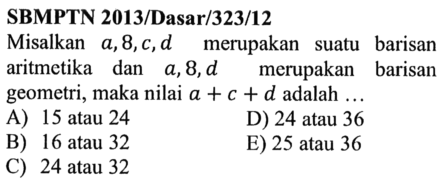 SBMPTN 2013/Dasar/323/12 Misalkan a, 8, c, d merupakan suatu barisan aritmetika dan a, 8, d merupakan barisan geometri, maka nilai a+c+d adalah ... 