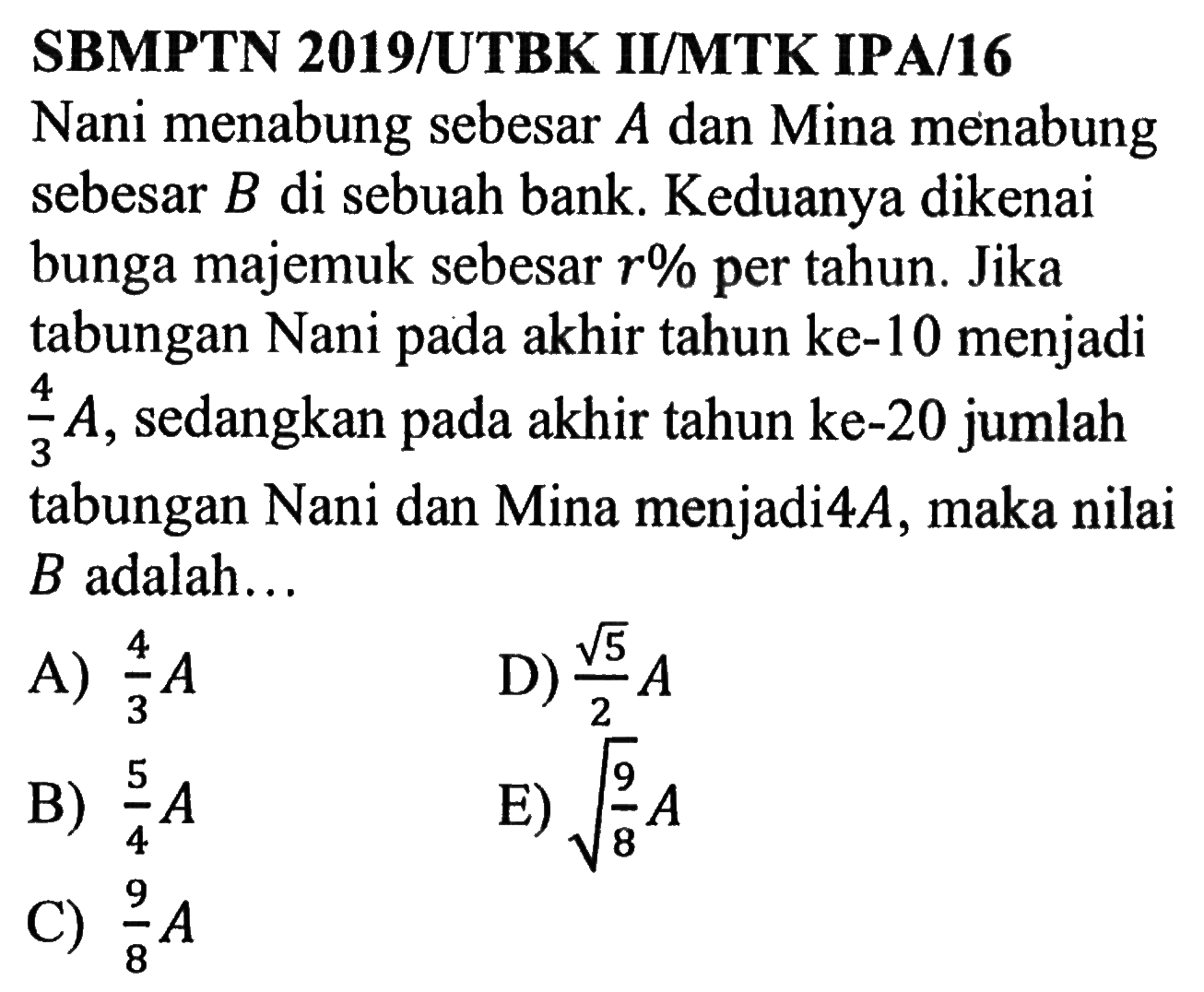 SBMPTN 2019/UTBK II/MTK IPA/16Nani menabung sebesar A dan Mina menabung sebesar B di sebuah bank. Keduanya dikenai bunga majemuk sebesar r% per tahun. Jika tabungan Nani pada akhir tahun ke-10 menjadi 4/3 A, sedangkan pada akhir tahun ke-20 jumlah tabungan Nani dan Mina menjadi 4A, maka nilai B adalah...