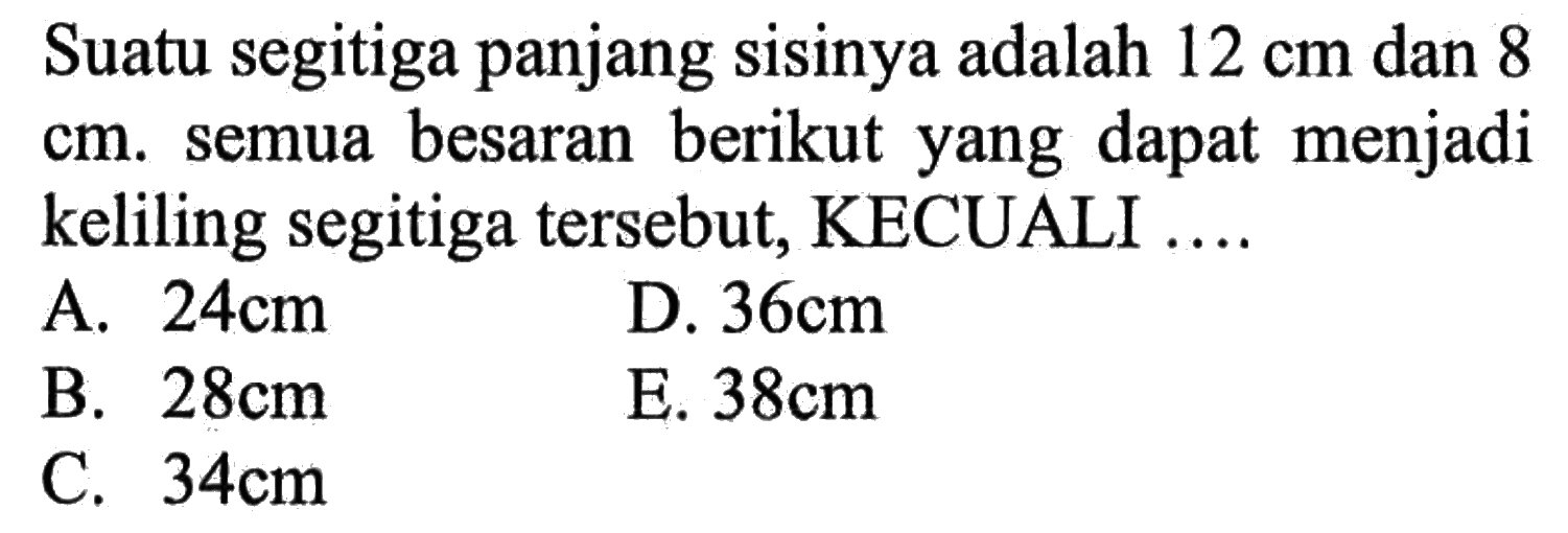 Suatu segitiga panjang sisinya adalah  12 cm  dan 8  cm . semua besaran berikut yang dapat menjadi keliling segitiga tersebut, KECUALI ....A.  24 cm D.  36 cm B.  28 cm E.  38 cm C.  34 cm 