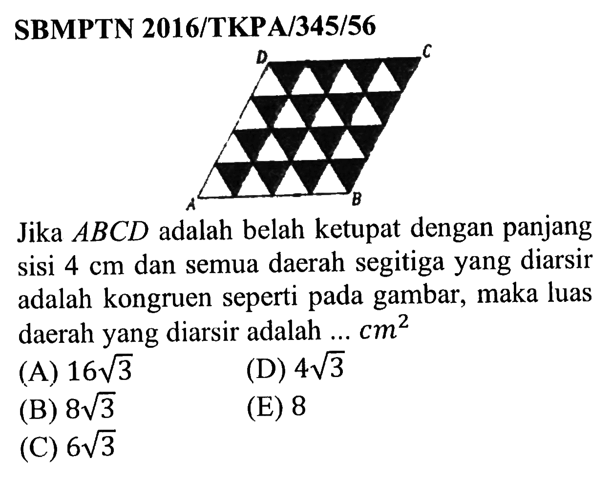 SBMPTN 2016/TKPA/345/56D C A B Jika  ABCD  adalah belah ketupat dengan panjang sisi  4 cm  dan semua daerah segitiga yang diarsir adalah kongruen seperti pada gambar, maka luas daerah yang diarsir adalah ...  cm^2  