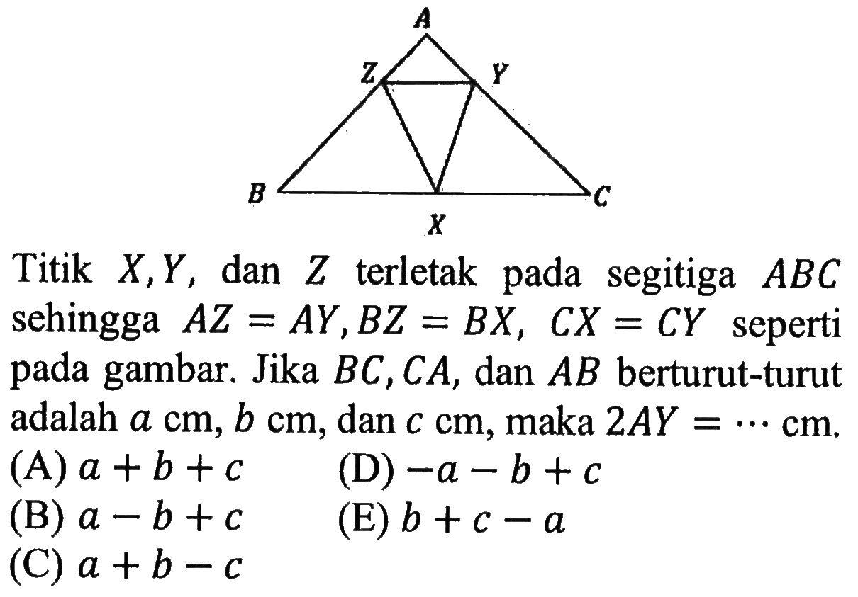 A B C X Y Z
Titik X, Y, dan Z terletak pada segitiga ABC sehingga AZ=AY, BZ=BX, CX=CY seperti pada gambar. Jika BC, CA, dan AB berturut-turut adalah a cm, b cm, dan c cm, maka 2AY= ... cm.
