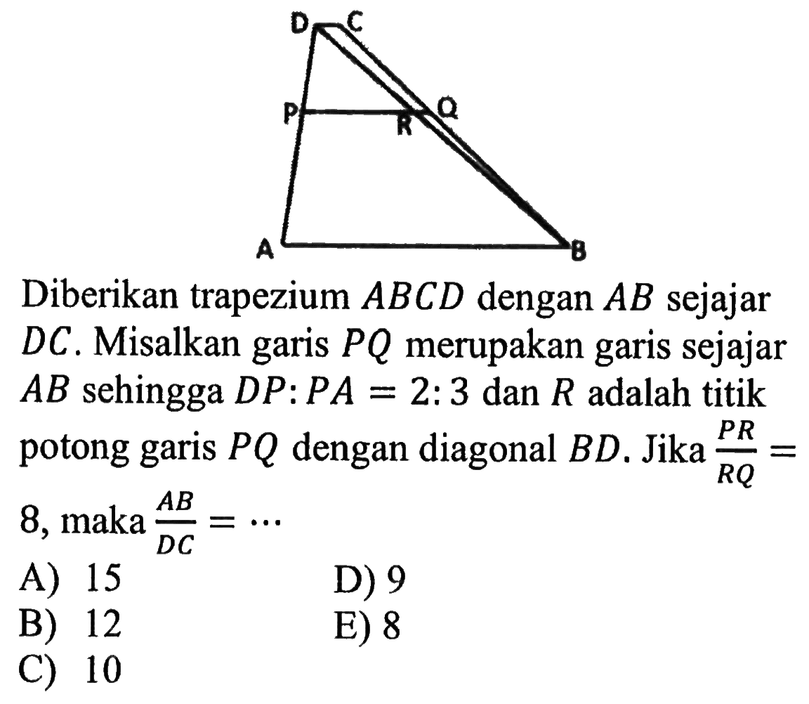 D C P R Q A BDiberikan trapezium ABCD dengan AB sejajar DC. Misalkan garis PQ merupakan garis sejajar AB sehingga DP : P A = 2 : 3 dan R adalah titik potong garis PQ dengan diagonal  BD. Jika PR/RQ = 8, maka AB/DC=... 