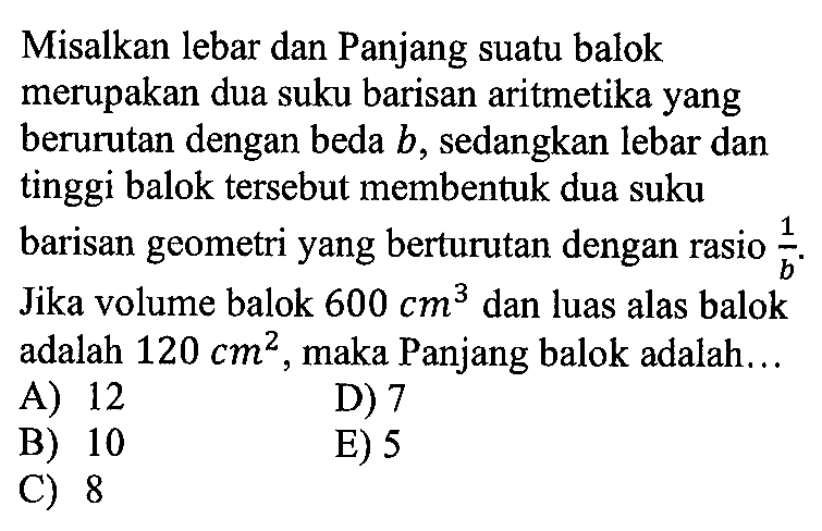 Misalkan lebar dan Panjang suatu balok merupakan dua suku barisan aritmetika yang berurutan dengan beda  b , sedangkan lebar dan tinggi balok tersebut membentuk dua suku barisan geometri yang berturutan dengan rasio  1/b . Jika volume balok  600 cm^3  dan luas alas balok adalah  120 cm^2 , maka Panjang balok adalah... 