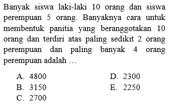 Banyak siswa laki-laki 10 orang dan siswa perempuan 5 orang. Banyaknya cara untuk membentuk panitia yang beranggotakan 10 orang dan terdiri atas paling sedikit 2 orang perempuan dan paling banyak 4 orang perempuan adalah ...
