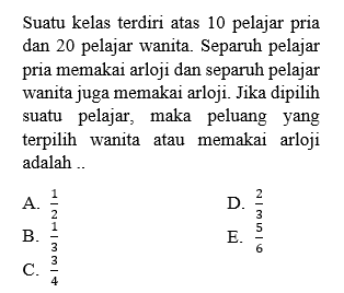 Suatu kelas terdiri atas 10 pelajar pria dan 20 pelajar wanita. Separuh pelajar pria memakai arloji dan separuh pelajar wanita juga memakai arloji. Jika dipilih suatu pelajar, maka peluang yang terpilih wanita atau memakai arloji adalah..