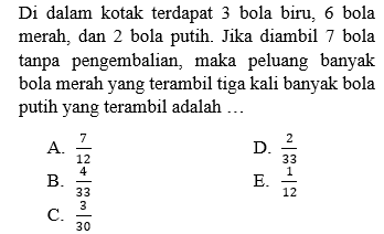 Di dalam kotak terdapat 3 bola biru, 6 bola merah, dan 2 bola putih. Jika diambil 7 bola tanpa pengembalian, maka peluang banyak bola merah yang terambil tiga kali banyak bola putih yang terambil adalah ... 
