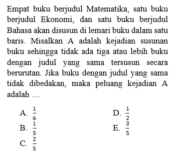 Empat buku berjudul Matematika, satu buku berjudul Ekonomi, dan satu buku berjudul Bahasa akan disusun di lemari buku dalam satu baris. Misalkan A adalah kejadian susunan buku sehingga tidak ada tiga atau lebih buku dengan judul yang sama tersusun secara berurutan. Jika buku dengan judul yang sama tidak dibedakan, maka peluang kejadian A adalah ...