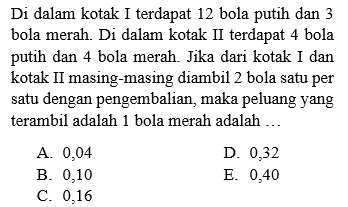 Di dalam kotak I terdapat 12 bola putih dan 3 bola merah. Di dalam kotak II terdapat 4 bola putih dan 4 bola merah. Jika dari kotak I dan kotak II masing-masing diambil 2 bola satu per satu dengan pengembalian, maka peluang yang terambil adalah 1 bola merah adalah 