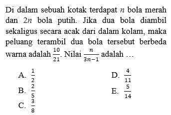 Di dalam sebuah kotak terdapat n bola merah dan 2n bola putih. Jika dua bola diambil sekaligus secara acak dari dalam kolam, maka peluang terambil dua bola tersebut berbeda warna adalah 10/21. Nilai n/(3n-1) adalah ...