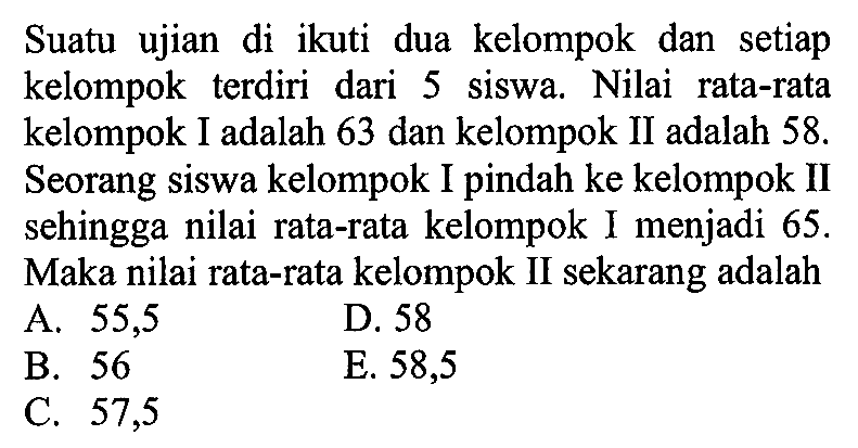 Suatu ujian di ikuti dua kelompok dan setiap kelompok terdiri dari 5 siswa. Nilai rata-rata kelompok I adalah 63 dan kelompok II adalah 58. Seorang siswa kelompok I pindah ke kelompok II sehingga nilai rata-rata kelompok I menjadi 65. Maka nilai rata-rata kelompok II sekarang adalah ...