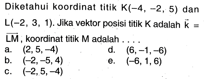 Diketahui koordinat titik K(-4,-2,5) dan L(-2,3,1). Jika vektor posisi titik K adalah vektor k= LM, koordinat titik M adalah . . .