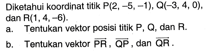 Diketahui koordinat titik  P(2,-5,-1), Q(-3,4,0) , dan  R(1,4,-6).
a. Tentukan vektor posisi titik P, Q, dan  R.
b. Tentukan vektor  PR, QP, dan  QR .