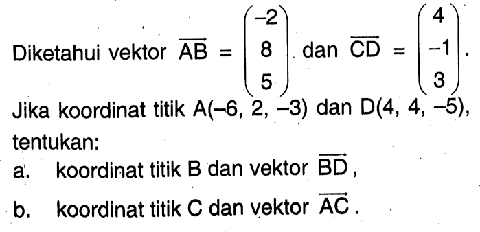 Diketahui vektor  AB=(-2  8  5)  dan vektor CD=(4  -1  3) . Jika koordinat titik  A(-6,2,-3)  dan  D(4,4,-5) , tentukan: a. koordinat titik  B  dan vektor  BD , b. koordinat titik  C  dan vektor  AC .