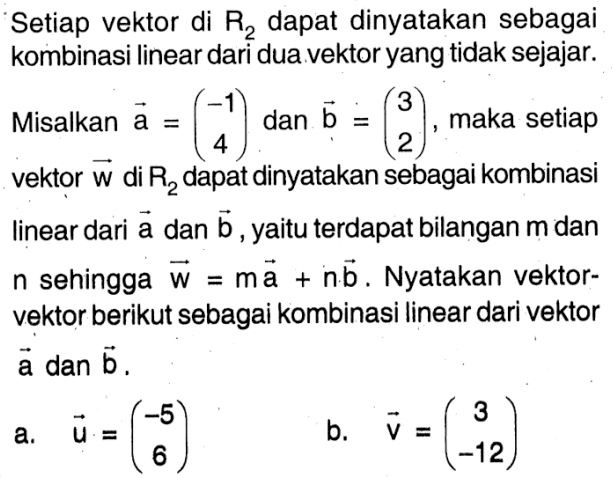 Setiap vektor di R2 dapat dinyatakan sebagai kombinasi linear dari dua vektor yang tidak sejajar. Misalkan a=(-1 4) dan b=(3 2), maka setiap vektor w di R2 dapat dinyatakan sebagai kombinasi linear dari a dan b, yaitu terdapat bilangan m dan n sehingga w=ma+nb. Nyatakan vektor-vektor berikut sebagai kombinasi linear dari vektor a dan b. a. u=(-5 6) b. v=(3 -12) 