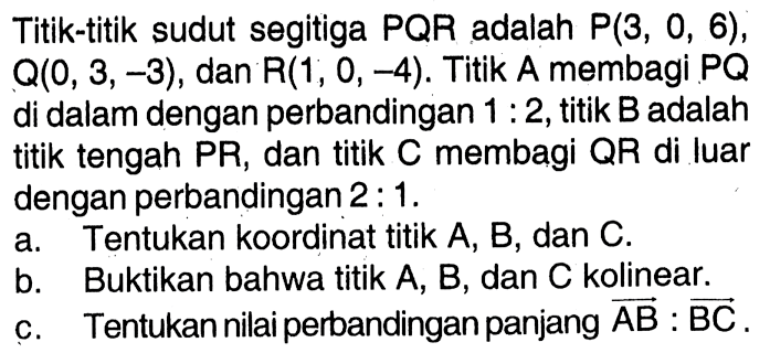 Titik-titik sudut segitiga PQR adalah P(3,0,6), Q(0,3,-3) , dan R(1,0,-4). Titik A membagi PQ di dalam dengan perbandingan 1:2, titik B adalah titik tengah PR, dan titik C membagi QR di luar dengan perbandingan 2: 1. a. Tentukan koordinat titik A,B,dan C. b. Buktikan bahwa titik A, B, dan C kolinear. c. Tentukan nilai perbandingan panjang vektor vektor AB : vektor BC