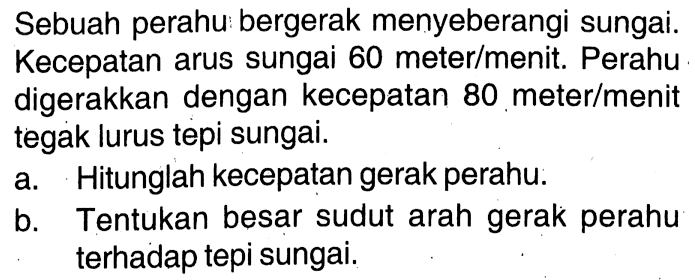 Sebuah perahu bergerak menyeberangi sungai. Kecepatan arus sungai 60 meter/menit. Perahu digerakkan dengan kecepatan 80 meter/menit tegak lurus tepi sungai.
a. Hitunglah kecepatan gerak perahu.
b. Tentukan besar sudut arah gerak perahu terhadap tepi sungai.