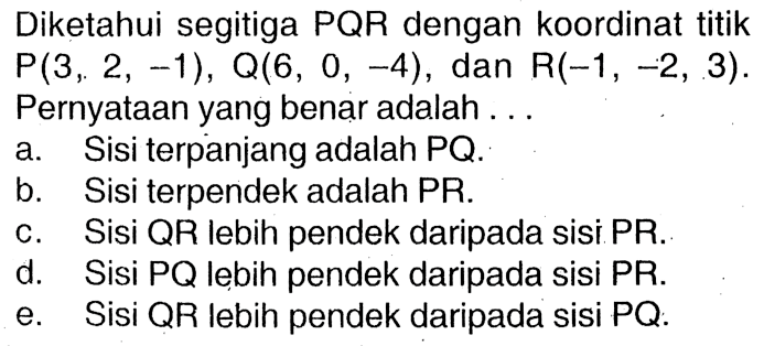 Diketahui segitiga PQR dengan koordinat titik P(3,2,-1), Q(6,0,-4), dan R(-1,-2,3). Pernyataan yang benar adalah ... a. Sisi terpanjang adalah PQ. b. Sisi terpendek adalah PR. c. Sisi QR lebih pendek daripada sisi PR. d. Sisi PQ lebih pendek daripada sisi PR. e. Sisi QR lebih pendek daripada sisi PQ.