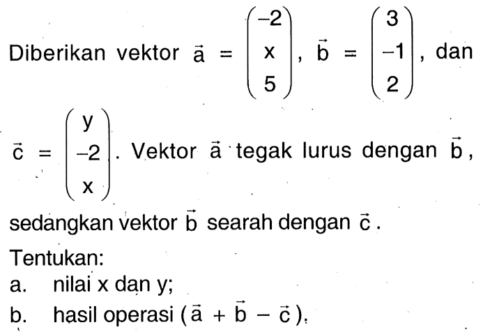 Diberikan vektor vektor a=(-2 x 5),vektor b=(3 -1 2), dan vektor c=(y -2 x). Vektor vektor a tegak lurus dengan vektor b sedangkan vektor vektor b searah dengan vektor c. Tentukan:a. nilai x dan y;b. hasil operasi (vektor a+vektor b-vektor c),
