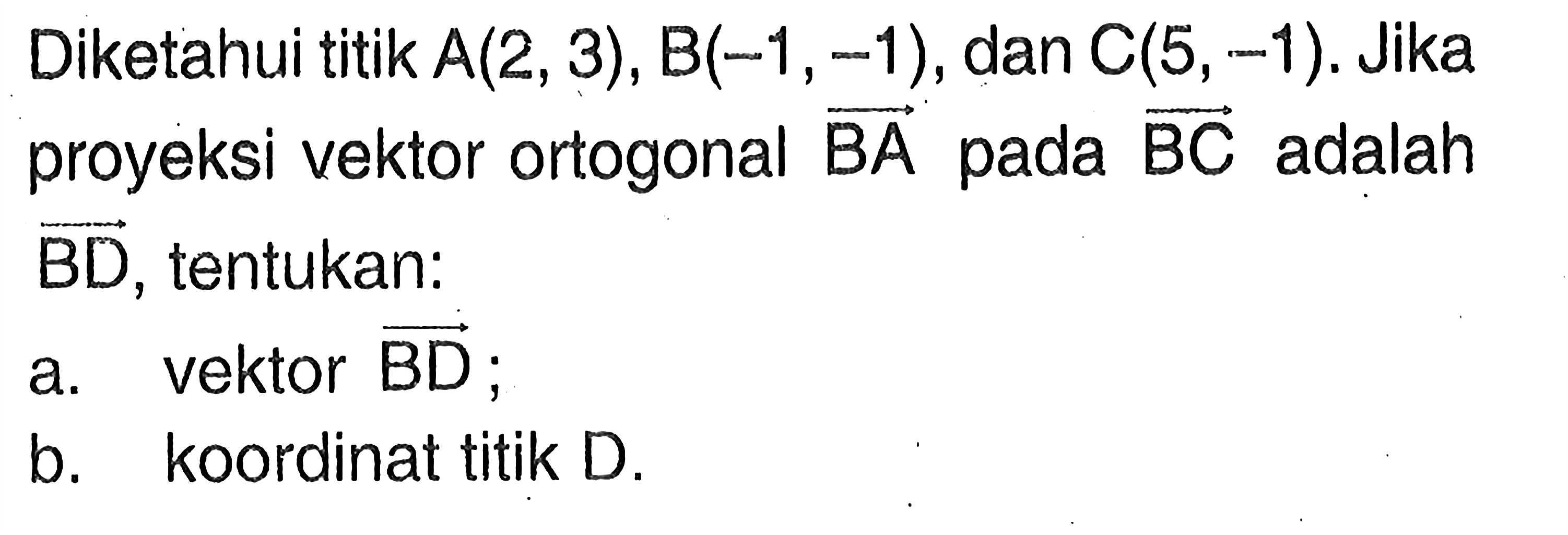 Diketahui titik A(2,3), B(-1,-1), dan C(5,-1). Jika proyeksi vektor ortogonal vektor BA pada vektor BC adalah vektor BD, tentukan:
a. vektor BD;
b. koordinat titik D.