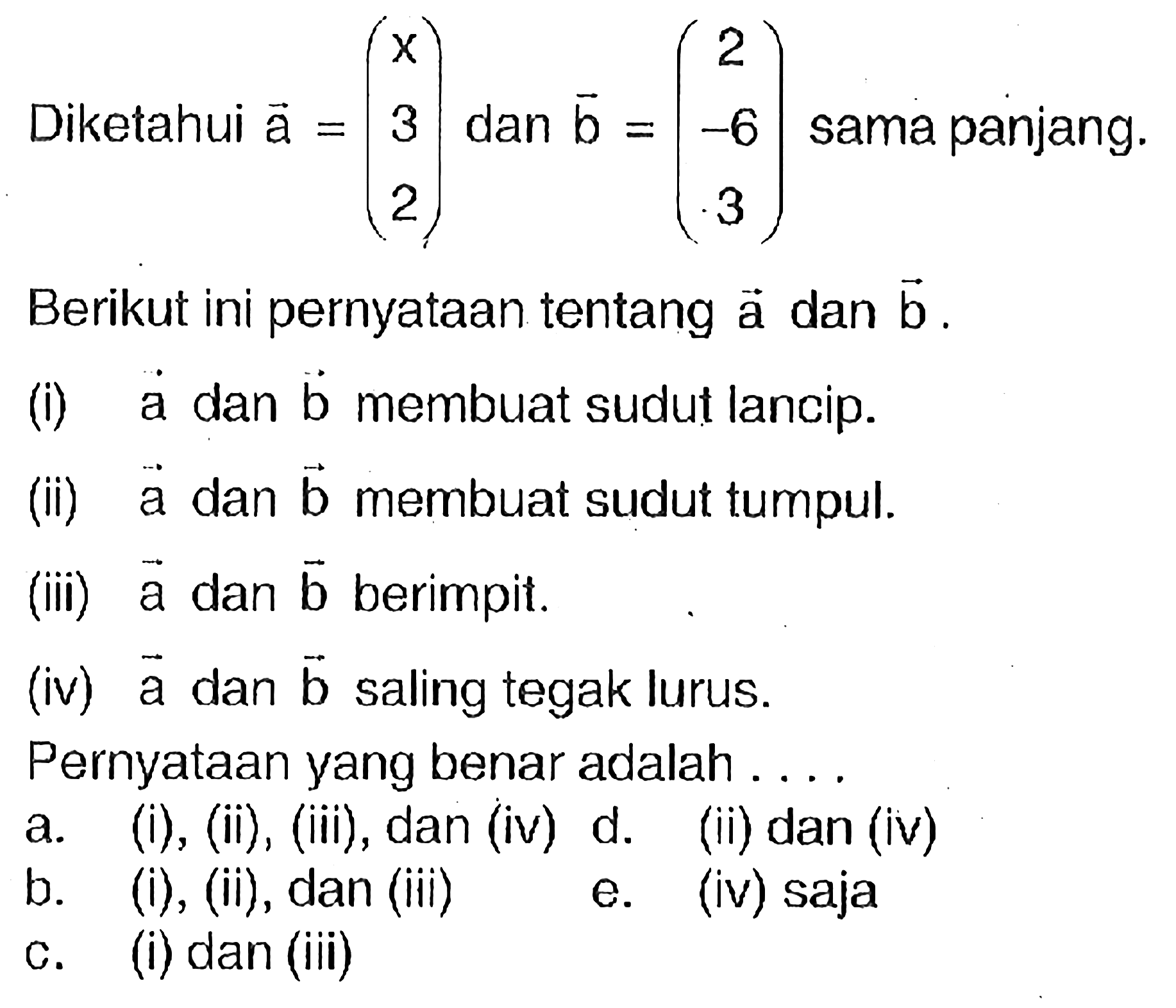 Diketahui vektor a=(x 3 2) dan vektor b=(2 -6 3) sama panjang.Berikut ini pernyataan tentang vektor a dan vektor b.(i)  vektor a dan vektor b membuat sudut lancip.(ii)  vektor a dan vektor b membuat sudut tumpul.(iii) vektor a dan vektor b berimpit.(iv) vektor a dan vektor b saling tegak lurus.Pernyataan yang benar adalah ..