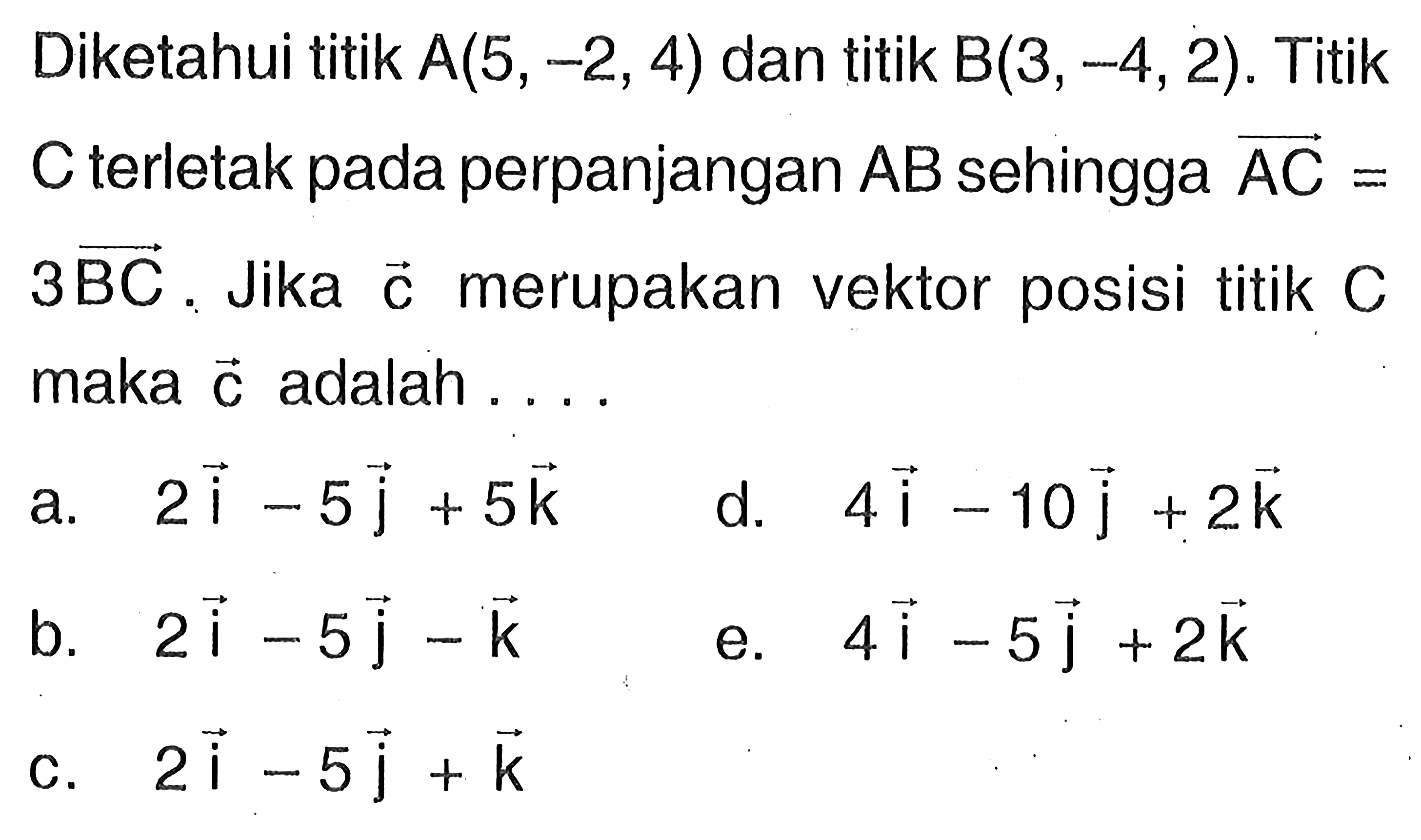 Diketahui titik A(5,-2,4) dan titik B(3,-4,2). Titik C terletak pada perpanjangan AB sehingga vektor AC=3BC. Jika vektor c merupakan vektor posisi titik C maka c adalah . . .