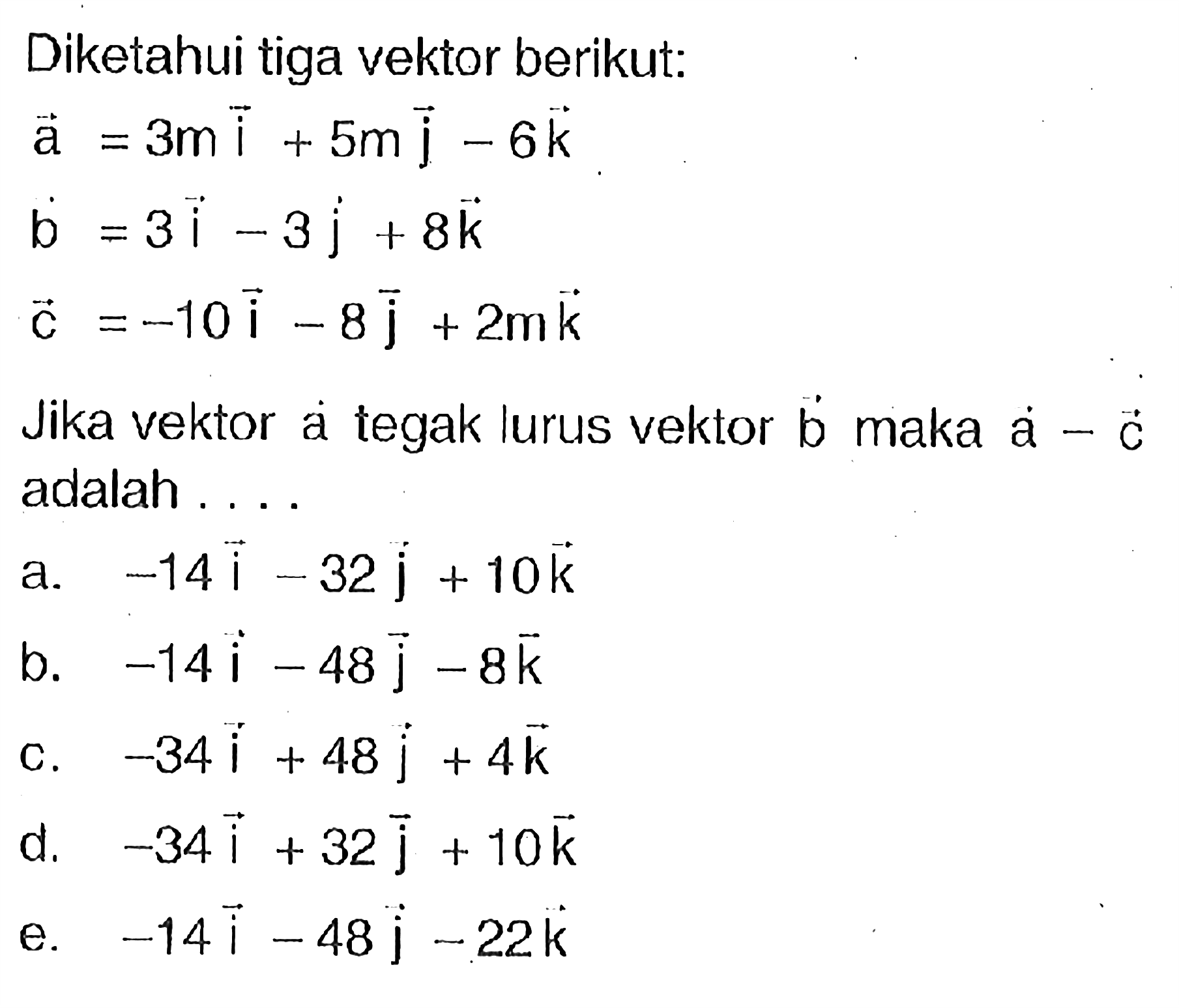 Diketahui tiga vektor berikut: vektor a=3m vektor i+5m vektor j-6 vektor k vektor b=3 vektor i-3 vektor j+8 vektor k vektor c=-10 vektor i-8 vektor j+2m vektor k. Jika vektor a tegak lurus vektor b maka vektor a-vektor c adalah ...