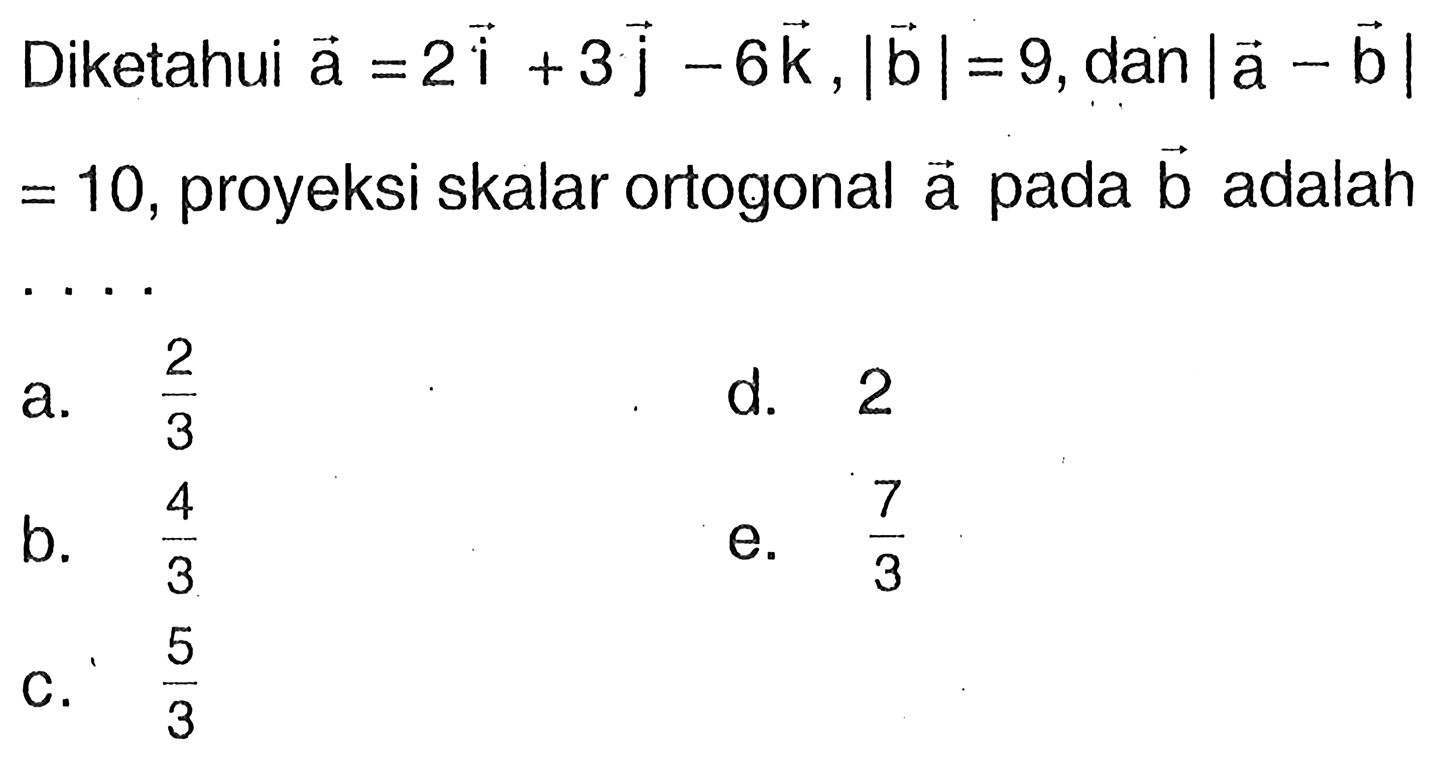 Diketahui vektor a=2i+3j-6k, |vektor b|=9, dan |vektor a-vektor b| =10, proyeksi skalar ortogonal vektor a pada vektor b adalah ...