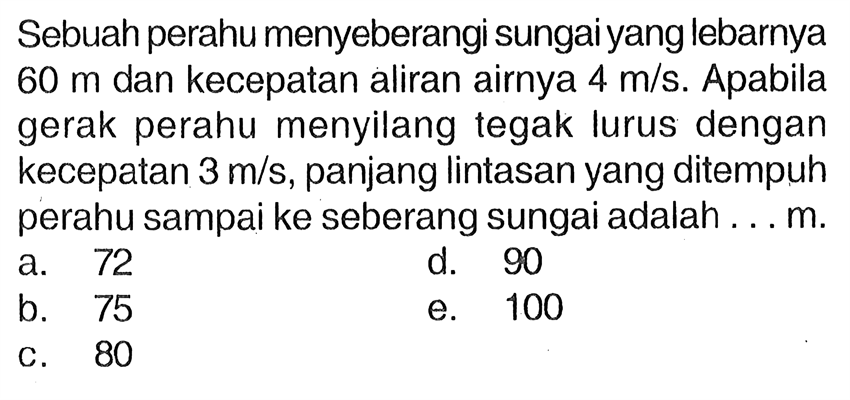 Sebuah perahu menyeberangi sungai yang lebarnya 60 m dan kecepatan aliran airnya 4 m/s. Apabila gerak perahu menyilang tegak lurus dengan kecepatan 3 m/s, panjang lintasan yang ditempuh perahu sampai ke seberang sungai adalah .... m