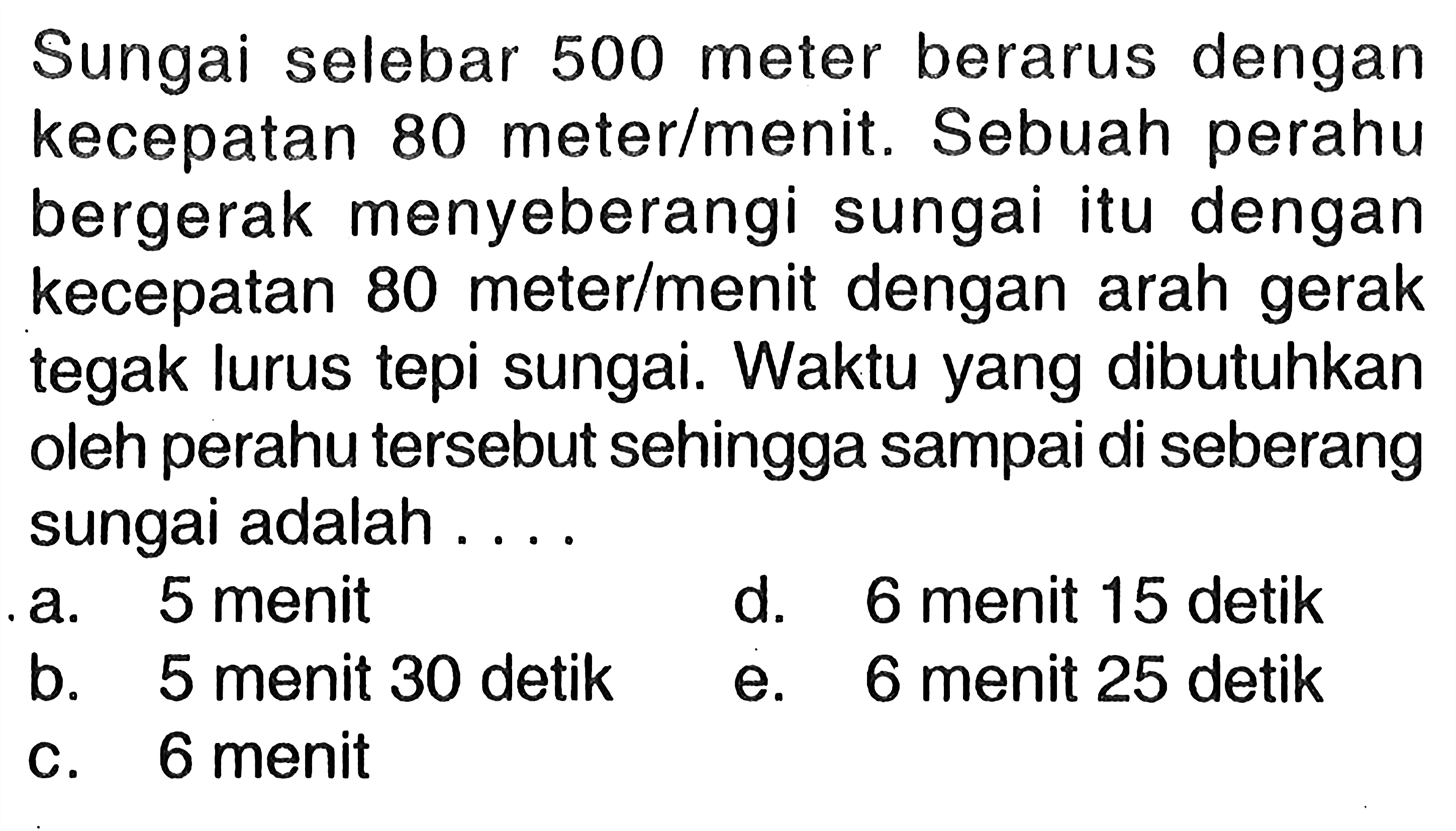 Sungai selebar 500 meter berarus dengan kecepatan 80 meter/menit. Sebuah perahu bergerak menyeberangi sungai itu dengan kecepatan 80 meter/menit dengan arah gerak tegak lurus tepi sungai. Waktu yang dibutuhkan oleh perahu tersebut sehingga sampai di seberang sungai adalah ....
