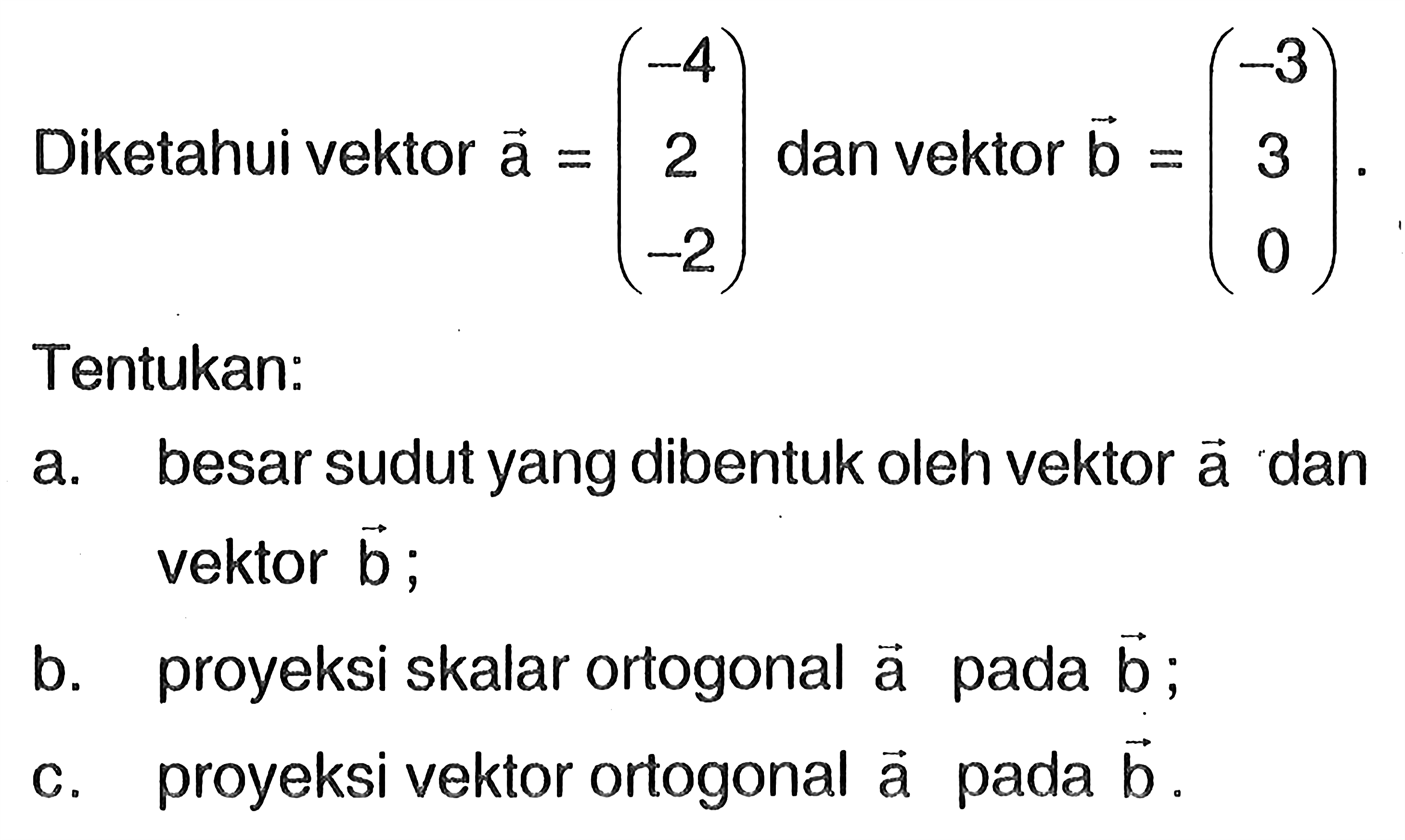 Diketahui vektor  a=(-4  2  -2)  dan vektor  b=(-3  3  0)  Tentukan:a. besar sudut yang dibentuk oleh vektor  a  dan vektor  b ;b. proyeksi skalar ortogonal  a  pada  b ;c. proyeksi vektor ortogonal  a  pada  b .