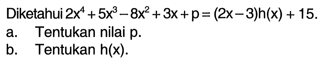 Diketahui 2x^4+5x^3-8x^2+3x+p= (2x-3)h(x) + 15. a. Tentukan nilai p. b. Tentukan h(x):