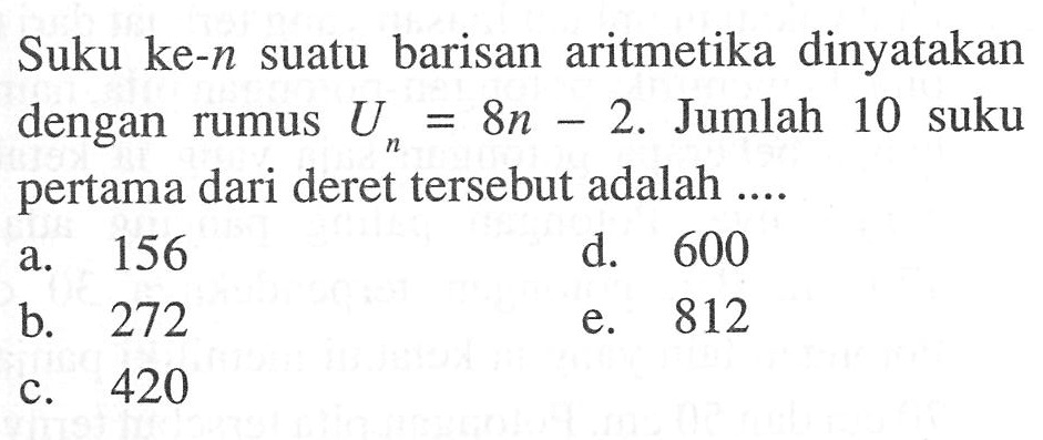 Suku suatu barisan aritmetika dinyatakan dengan rumus Un = 8n - 2. Jumlah 10 suku pertama dari deret tersebut adalah ....