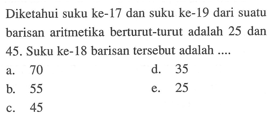 Diketahui suku ke-17 dan suku ke-19 dari suatu barisan aritmetika berturut-turut adalah 25 dan 45. Suku ke-18 barisan tersebut adalah .... 