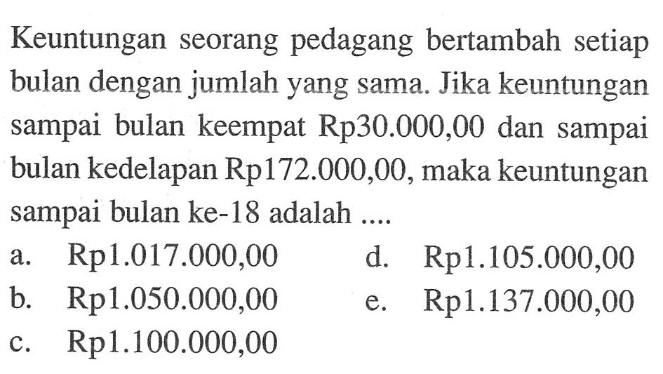 Keuntungan seorang pedagang bertambah setiap bulan dengan jumlah yang sama. Jika keuntungan sampai bulan keempat Rp30.000,00 dan sampai bulan kedelapan Rp172.000,00, maka keuntungan sampai bulan ke-18 adalah ....