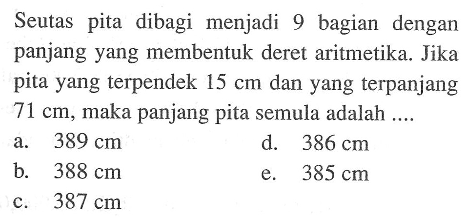 Seutas pita dibagi menjadi 9 bagian dengan panjang yang membentuk deret aritmetika. Jika pita yang terpendek 15 cm dan yang terpanjang 71 cm, maka panjang pita semula adalah ....